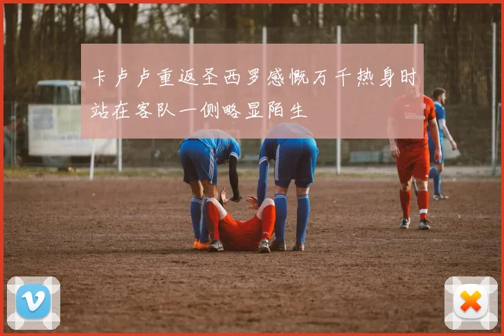 卡卢卢重返圣西罗感慨万千热身时站在客队一侧略显陌生