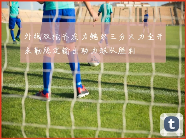 外线双枪齐发力鲍尔三分火力全开米勒稳定输出助力球队胜利