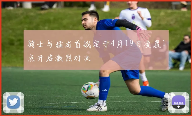 骑士与猛龙首战定于4月19日凌晨1点开启激烈对决
