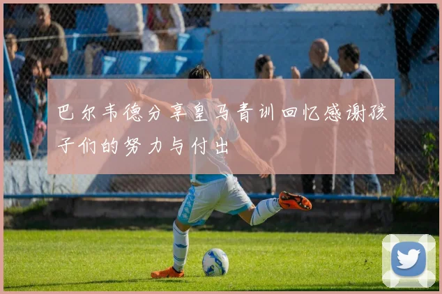 巴尔韦德分享皇马青训回忆感谢孩子们的努力与付出