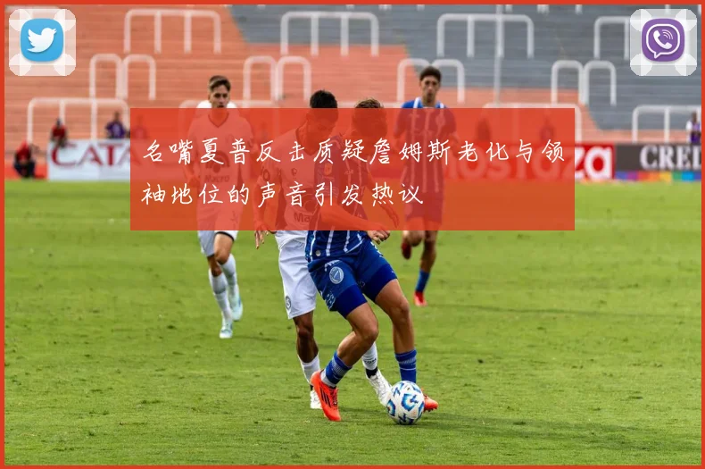 名嘴夏普反击质疑詹姆斯老化与领袖地位的声音引发热议
