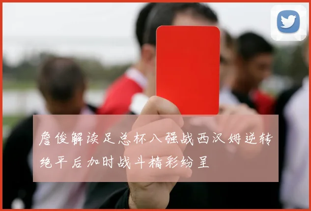 詹俊解读足总杯八强战西汉姆逆转绝平后加时战斗精彩纷呈