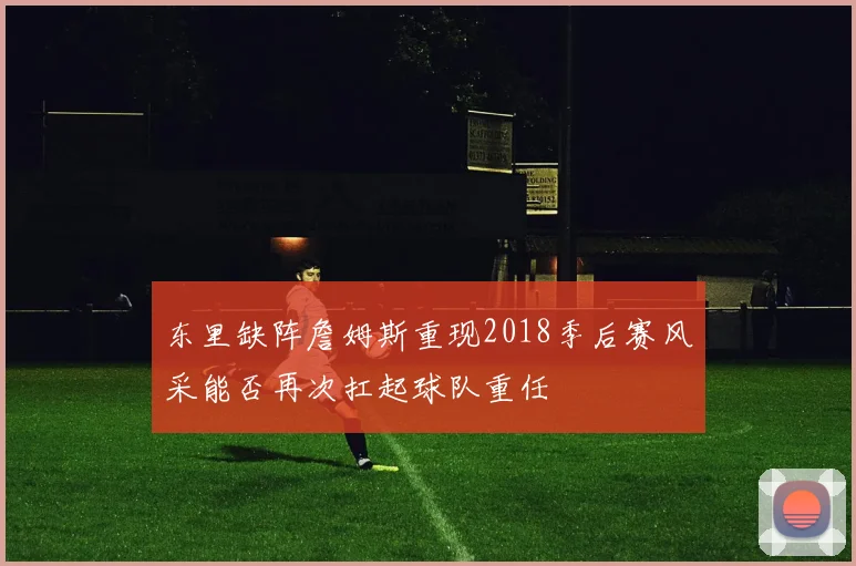 东里缺阵詹姆斯重现2018季后赛风采能否再次扛起球队重任