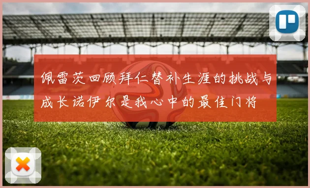 佩雷茨回顾拜仁替补生涯的挑战与成长诺伊尔是我心中的最佳门将