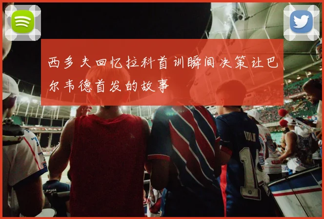 西多夫回忆拉科首训瞬间决策让巴尔韦德首发的故事