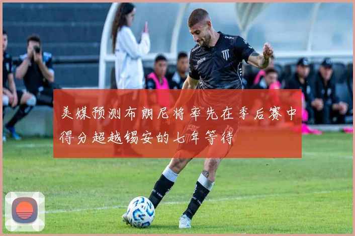 美媒预测布朗尼将率先在季后赛中得分超越锡安的七年等待