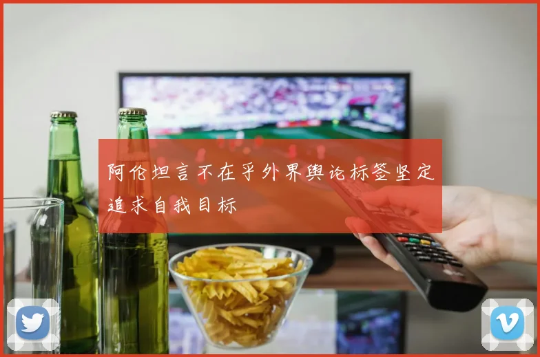 阿伦坦言不在乎外界舆论标签坚定追求自我目标