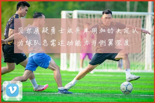贝尔质疑勇士放弃库明加的决定认为球队急需运动能力与侧翼深度