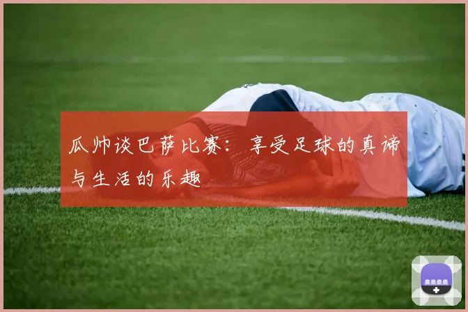 瓜帅谈巴萨比赛：享受足球的真谛与生活的乐趣